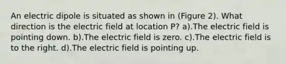 An electric dipole is situated as shown in (Figure 2). What direction is the electric field at location P? a).The electric field is pointing down. b).The electric field is zero. c).The electric field is to the right. d).The electric field is pointing up.