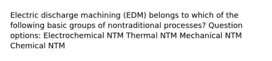 Electric discharge machining (EDM) belongs to which of the following basic groups of nontraditional processes? Question options: Electrochemical NTM Thermal NTM Mechanical NTM Chemical NTM