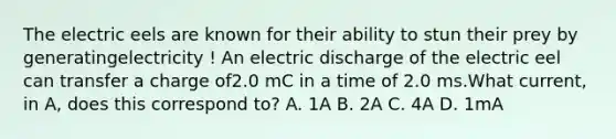 The electric eels are known for their ability to stun their prey by generatingelectricity ! An electric discharge of the electric eel can transfer a charge of2.0 mC in a time of 2.0 ms.What current, in A, does this correspond to? A. 1A B. 2A C. 4A D. 1mA