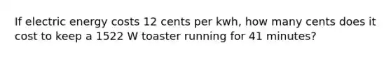 If electric energy costs 12 cents per kwh, how many cents does it cost to keep a 1522 W toaster running for 41 minutes?