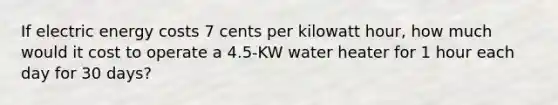 If electric energy costs 7 cents per kilowatt hour, how much would it cost to operate a 4.5-KW water heater for 1 hour each day for 30 days?