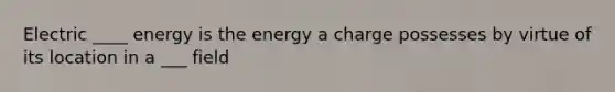 Electric ____ energy is the energy a charge possesses by virtue of its location in a ___ field