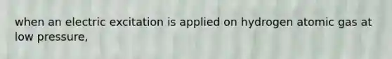 when an electric excitation is applied on hydrogen atomic gas at low pressure,