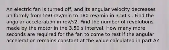 An electric fan is turned off, and its angular velocity decreases uniformly from 550 rev/min to 180 rev/min in 3.50 s . Find the angular acceleration in rev/s2. Find the number of revolutions made by the motor in the 3.50 s interval. How many more seconds are required for the fan to come to rest if the angular acceleration remains constant at the value calculated in part A?