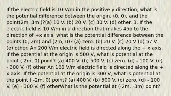 If the electric field is 10 V/m in the positive y direction, what is the potential difference between the origin, (0, 0), and the point(2m, 3m )?(a) 10 V. (b) 20 V. (c) 30 V. (d) other. 3. If the electric field is 10 V/m in a direction that makes 45o to the direction of +x axis, what is the potential difference between the points (0, 2m) and (2m, 0)? (a) zero. (b) 20 V. (c) 20 V (d) 57 V. (e) other. An 200 V/m electric field is directed along the + x axis. If the potential at the origin is 500 V, what is potential at the point ( 2m, 0) point? (a) 400 V. (b) 500 V. (c) zero. (d) - 100 V. (e) - 300 V. (f) other An 100 V/m electric field is directed along the + x axis. If the potential at the origin is 300 V, what is potential at the point ( -2m, 0) point? (a) 400 V. (b) 500 V. (c) zero. (d) - 100 V. (e) - 300 V. (f) otherWhat is the potential at (-2m, -3m) point?