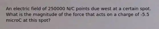 An electric field of 250000 N/C points due west at a certain spot. What is the magnitude of the force that acts on a charge of -5.5 microC at this spot?