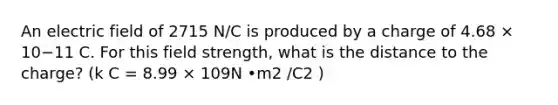 An electric field of 2715 N/C is produced by a charge of 4.68 × 10−11 C. For this field strength, what is the distance to the charge? (k C = 8.99 × 109N •m2 /C2 )