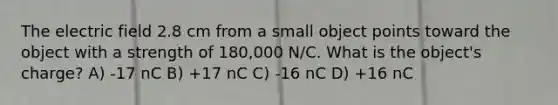 The electric field 2.8 cm from a small object points toward the object with a strength of 180,000 N/C. What is the object's charge? A) -17 nC B) +17 nC C) -16 nC D) +16 nC