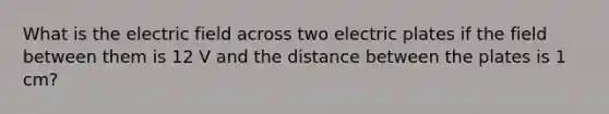 What is the electric field across two electric plates if the field between them is 12 V and the distance between the plates is 1 cm?