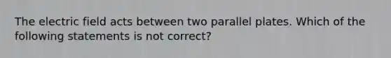 The electric field acts between two parallel plates. Which of the following statements is not correct?