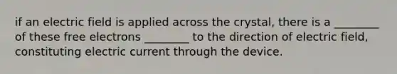 if an electric field is applied across the crystal, there is a ________ of these free electrons ________ to the direction of electric field, constituting electric current through the device.