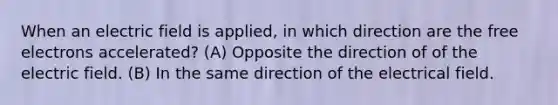 When an electric field is applied, in which direction are the free electrons accelerated? (A) Opposite the direction of of the electric field. (B) In the same direction of the electrical field.