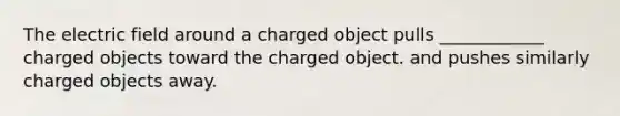 The electric field around a charged object pulls ____________ charged objects toward the charged object. and pushes similarly charged objects away.