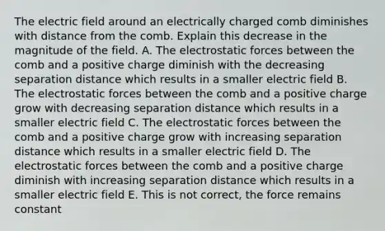 The electric field around an electrically charged comb diminishes with distance from the comb. Explain this decrease in the magnitude of the field. A. The electrostatic forces between the comb and a positive charge diminish with the decreasing separation distance which results in a smaller electric field B. The electrostatic forces between the comb and a positive charge grow with decreasing separation distance which results in a smaller electric field C. The electrostatic forces between the comb and a positive charge grow with increasing separation distance which results in a smaller electric field D. The electrostatic forces between the comb and a positive charge diminish with increasing separation distance which results in a smaller electric field E. This is not correct, the force remains constant