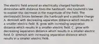 The electric field around an electrically charged hairbrush diminishes with distance from the hairbrush. Use Coulomb's law to explain this decrease in the magnitude of the field. The electrostatic forces between the hairbrush and a positive charge A. diminish with decreasing separation distance which results in a smaller electric field. B. grow with increasing separation distance which results in a smaller electric field. C. grow with decreasing separation distance which results in a smaller electric field. D. diminish with increasing separation distance which results in a smaller electric field.