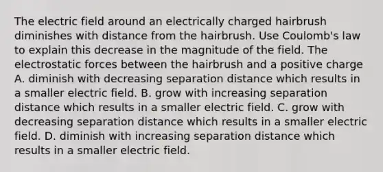 The electric field around an electrically charged hairbrush diminishes with distance from the hairbrush. Use Coulomb's law to explain this decrease in the magnitude of the field. The electrostatic forces between the hairbrush and a positive charge A. diminish with decreasing separation distance which results in a smaller electric field. B. grow with increasing separation distance which results in a smaller electric field. C. grow with decreasing separation distance which results in a smaller electric field. D. diminish with increasing separation distance which results in a smaller electric field.