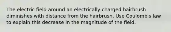 The electric field around an electrically charged hairbrush diminishes with distance from the hairbrush. Use Coulomb's law to explain this decrease in the magnitude of the field.