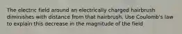 The electric field around an electrically charged hairbrush diminishes with distance from that hairbrush. Use Coulomb's law to explain this decrease in the magnitude of the field