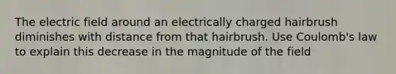 The electric field around an electrically charged hairbrush diminishes with distance from that hairbrush. Use Coulomb's law to explain this decrease in the magnitude of the field