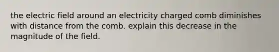 the electric field around an electricity charged comb diminishes with distance from the comb. explain this decrease in the magnitude of the field.