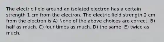 The electric field around an isolated electron has a certain strength 1 cm from the electron. The electric field strength 2 cm from the electron is A) None of the above choices are correct. B) half as much. C) four times as much. D) the same. E) twice as much.