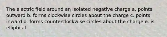 The electric field around an isolated negative charge a. points outward b. forms clockwise circles about the charge c. points inward d. forms counterclockwise circles about the charge e. is elliptical