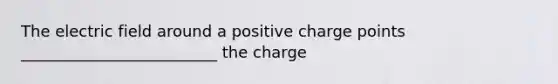 The electric field around a positive charge points _________________________ the charge