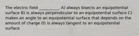 The electric field __________. A) always bisects an equipotential surface B) is always perpendicular to an equipotential surface C) makes an angle to an equipotential surface that depends on the amount of charge D) is always tangent to an equipotential surface