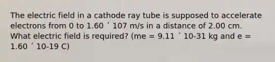 The electric field in a cathode ray tube is supposed to accelerate electrons from 0 to 1.60 ´ 107 m/s in a distance of 2.00 cm. What electric field is required? (me = 9.11 ´ 10-31 kg and e = 1.60 ´ 10-19 C)