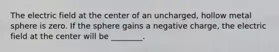 The electric field at the center of an uncharged, hollow metal sphere is zero. If the sphere gains a negative charge, the electric field at the center will be ________.