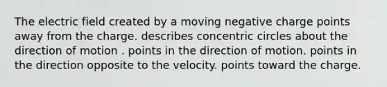 The electric field created by a moving negative charge points away from the charge. describes concentric circles about the direction of motion . points in the direction of motion. points in the direction opposite to the velocity. points toward the charge.