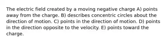 The electric field created by a moving negative charge A) points away from the charge. B) describes concentric circles about the direction of motion. C) points in the direction of motion. D) points in the direction opposite to the velocity. E) points toward the charge.