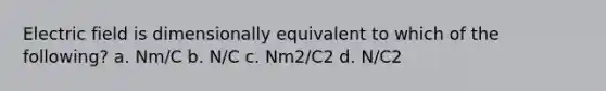 Electric field is dimensionally equivalent to which of the following? a. Nm/C b. N/C c. Nm2/C2 d. N/C2