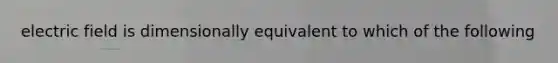 electric field is dimensionally equivalent to which of the following