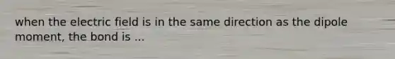 when the electric field is in the same direction as the dipole moment, the bond is ...