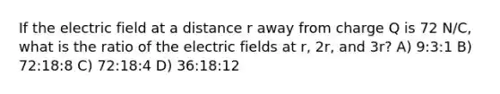 If the electric field at a distance r away from charge Q is 72 N/C, what is the ratio of the electric fields at r, 2r, and 3r? A) 9:3:1 B) 72:18:8 C) 72:18:4 D) 36:18:12