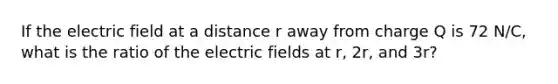 If the electric field at a distance r away from charge Q is 72 N/C, what is the ratio of the electric fields at r, 2r, and 3r?