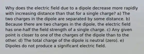 Why does the electric field due to a dipole decrease more rapidly with increasing distance than that for a single charge? a) The two charges in the dipole are separated by some distance. b) Because there are two charges in the dipole, the electric field has one-half the field strength of a single charge. c) Any given point is closer to one of the charges of the dipole than to the other. d) The total charge of the dipole is neutral (zero). e) Dipoles do not produce a significant electric field.