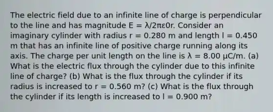 The electric field due to an infinite line of charge is perpendicular to the line and has magnitude E = λ/2πε0r. Consider an imaginary cylinder with radius r = 0.280 m and length l = 0.450 m that has an infinite line of positive charge running along its axis. The charge per unit length on the line is λ = 8.00 µC/m. (a) What is the electric flux through the cylinder due to this infinite line of charge? (b) What is the flux through the cylinder if its radius is increased to r = 0.560 m? (c) What is the flux through the cylinder if its length is increased to l = 0.900 m?