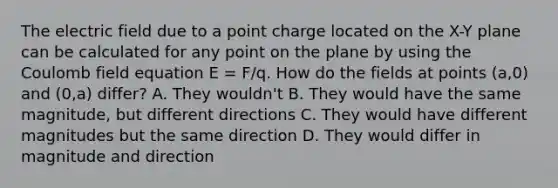 The electric field due to a point charge located on the X-Y plane can be calculated for any point on the plane by using the Coulomb field equation E = F/q. How do the fields at points (a,0) and (0,a) differ? A. They wouldn't B. They would have the same magnitude, but different directions C. They would have different magnitudes but the same direction D. They would differ in magnitude and direction