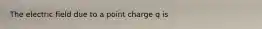 The electric field due to a point charge q is