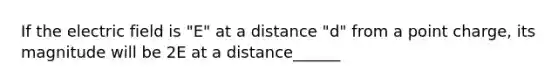 If the electric field is "E" at a distance "d" from a point charge, its magnitude will be 2E at a distance______