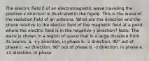 The electric field E of an electromagnetic wave traveling the positive x direction is illustrated in the figure. This is the wave of the radiation field of an antenna. What are the direction and the phase relative to the electric field of the magnetic field at a point where the electric field is in the negative y direction? Note: The wave is shown in a region of space that is a large distance from its source. a. +y direction, in phase b. -z direction, 90° out of phase c. +z direction, 90° out of phase d. -z direction, in phase e. +z direction, in phase