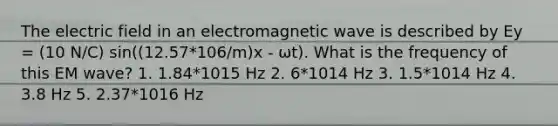 The electric field in an electromagnetic wave is described by Ey = (10 N/C) sin((12.57*106/m)x - ωt). What is the frequency of this EM wave? 1. 1.84*1015 Hz 2. 6*1014 Hz 3. 1.5*1014 Hz 4. 3.8 Hz 5. 2.37*1016 Hz