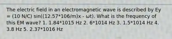 The electric field in an electromagnetic wave is described by Ey = (10 N/C) sin((12.57*106/m)x ‐ ωt). What is the frequency of this EM wave? 1. 1.84*1015 Hz 2. 6*1014 Hz 3. 1.5*1014 Hz 4. 3.8 Hz 5. 2.37*1016 Hz