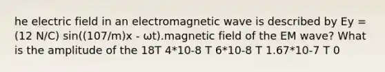 he electric field in an electromagnetic wave is described by Ey = (12 N/C) sin((107/m)x ‐ ωt).magnetic field of the EM wave? What is the amplitude of the 18T 4*10‐8 T 6*10‐8 T 1.67*10‐7 T 0