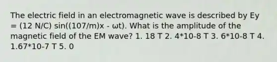 The electric field in an electromagnetic wave is described by Ey = (12 N/C) sin((107/m)x - ωt). What is the amplitude of the magnetic field of the EM wave? 1. 18 T 2. 4*10-8 T 3. 6*10-8 T 4. 1.67*10-7 T 5. 0