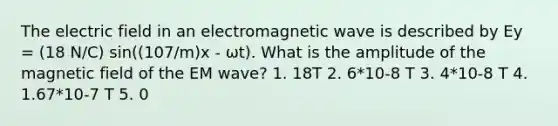 The electric field in an electromagnetic wave is described by Ey = (18 N/C) sin((107/m)x ‐ ωt). What is the amplitude of the magnetic field of the EM wave? 1. 18T 2. 6*10‐8 T 3. 4*10‐8 T 4. 1.67*10‐7 T 5. 0