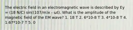 The electric field in an electromagnetic wave is described by Ey = (18 N/C) sin((107/m)x - ωt). What is the amplitude of the magnetic field of the EM wave? 1. 18 T 2. 6*10-8 T 3. 4*10-8 T 4. 1.67*10-7 T 5. 0