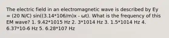 The electric field in an electromagnetic wave is described by Ey = (20 N/C) sin((3.14*106/m)x ‐ ωt). What is the frequency of this EM wave? 1. 9.42*1015 Hz 2. 3*1014 Hz 3. 1.5*1014 Hz 4. 6.37*10‐6 Hz 5. 6.28*107 Hz